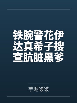 铁腕警花伊达真希子搜查肮脏黑爹公寓遭暴力调教耻辱爆乳打桩by芋泥啵啵 铁腕警花伊达真希子搜查肮脏黑爹公寓遭暴力调教耻辱爆乳打桩by芋泥啵啵