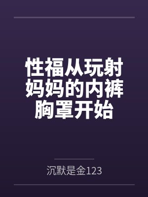性福从玩射妈妈的内裤胸罩开始 性福从玩射妈妈的内裤胸罩开始
