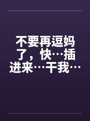 不要再逗妈了,快…插进来…干我… 不要再逗妈了,快…插进来…干我…