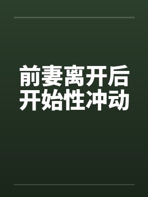 前妻离开后开始性冲动 前妻离开后开始性冲动