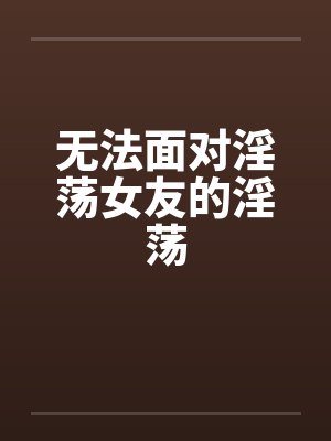 无法面对淫荡女友的淫荡 无法面对淫荡女友的淫荡