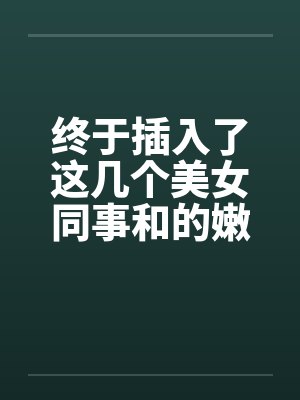 终于插入了这几个美女同事和的嫩穴! 终于插入了这几个美女同事和的嫩穴!