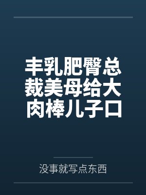 丰乳肥臀总裁美母给大肉棒儿子口交素股笔趣阁无弹窗 丰乳肥臀总裁美母给大肉棒儿子口交素股笔趣阁无弹窗