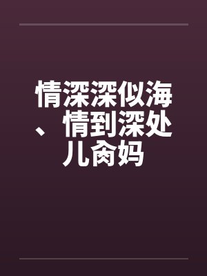 情深深似海、情到深处儿肏妈 情深深似海、情到深处儿肏妈