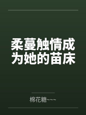 柔蔓触情成为她的苗床by棉花糖~~~ 柔蔓触情成为她的苗床by棉花糖~~~